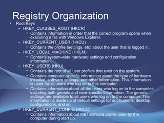 Registry Organization Root Keys  HKEY_CLASSES_ROOT (HKCR)  Contains information in order that the correct program opens when executing a file with Windows Explorer. HKEY_CURRENT_USER (HKCU)  Contains the profile (settings, etc) about the user that is logged in.  HKEY_LOCAL_MACHINE (HKLM)  Contains system-wide hardware settings and configuration information. HKEY_USERS (HKU)  Contains the root of all user profiles that exist on the system. Contains computer-specific information about the type of hardware installed, software settings, and other information. This information is used for all users who log on to this computer. Contains information about all the users who log on to the computer, including both generic and user-specific information. The generic settings are available to all users who log on to the computer. The information is made up of default settings for applications, desktop configurations, and so HKEY_CURRENT_CONFIG (HKCC) Contains information about the hardware profile used by the computer during start up. 