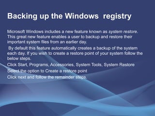 Backing up the Windows  registry Microsoft Windows includes a new feature known as  system restore . This great new feature enables a user to backup and restore their important system files from an earlier day. By default this feature automatically creates a backup of the system each day. If you wish to create a restore point of your system follow the below steps. Click Start, Programs, Accessories, System Tools, System Restore Select the option to Create a restore point Click next and follow the remainder steps. 