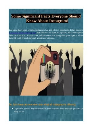 Some Significant Facts Everyone Should
Know About Instagram!
In a very short span of time, Instagram has got a lot of popularity. It has become
a popular photo-sharing app that alllows its users to upload, edit and caption
their own photos. Around 150 million users are using this great app to share
their life with friends through a series of pictures.
So, let’s have an overview over what all Instagram is offering:
• It permits you to feel moments in your friends’ lives through pictures as
they occur.
 