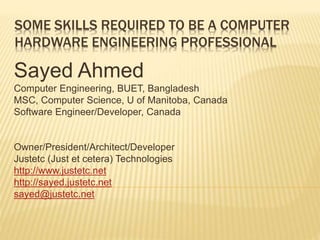SOME SKILLS REQUIRED TO BE A COMPUTER
HARDWARE ENGINEERING PROFESSIONAL
Sayed Ahmed
Computer Engineering, BUET, Bangladesh
MSC, Computer Science, U of Manitoba, Canada
Software Engineer/Developer, Canada
Owner/President/Architect/Developer
Justetc (Just et cetera) Technologies
http://www.justetc.net
http://sayed.justetc.net
sayed@justetc.net
 