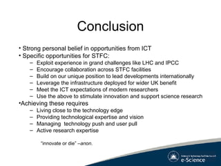 Conclusion Strong personal belief in opportunities from ICT Specific opportunities for STFC: Exploit experience in grand challenges like LHC and IPCC Encourage collaboration across STFC facilities Build on our unique position to lead developments internationally Leverage the infrastructure deployed for wider UK benefit Meet the ICT expectations of modern researchers Use the above to stimulate innovation and support science research Achieving these requires Living close to the technology edge Providing technological expertise and vision Managing  technology push and user pull Active research expertise “ innovate or die”  –anon. 