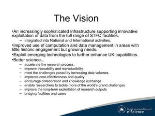 The Vision An increasingly sophisticated infrastructure supporting innovative exploitation of data from the full range of STFC facilities.  integrated into National and International activities.  Improved use of computation and data management in areas with little historic engagement but growing needs.  Exploit emerging technologies to further enhance UK capabilities. Better science... accelerate the research process, improve traceability and reproducibility  meet the challenges posed by increasing data volumes.  improves cost effectiveness and quality encourage collaboration and knowledge exchange enable researchers to tackle more of the world’s grand challenges  improve the long-term exploitation of research outputs bridging facilities and users   