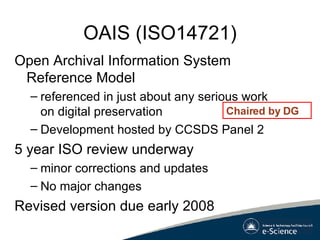 OAIS (ISO14721) Open Archival Information System Reference Model  referenced in just about any serious work on digital preservation Development hosted by CCSDS Panel 2 5 year ISO review underway minor corrections and updates No major changes Revised version due early 2008 Chaired by DG 