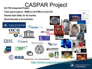 CASPAR Project http://www.casparpreserves.eu EU FP6 Integrated Project Total spend approx. 16MEuro (8.8 MEuro from EU) Started April 2006, for 42 months David Giaretta is Co-ordinator 