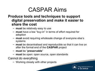 CASPAR Aims Produce tools and techniques to support digital preservation and make it easier to share the cost must  be relatively easy to use must  have a low “buy-in” in terms of effort required for adoption must  avoid requiring wholesale change of everyone else’s systems must  be decentralised and reproducible so that it can live on after the formal end of the  CASPAR  project must  be “ preservable ” must  be open: open source, open standards Cannot do everything Working closely with other projects 