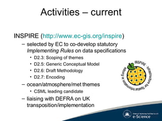 Activities – current INSPIRE ( http://www.ec-gis.org/inspire ) selected by EC to co-develop statutory  Implementing Rules  on data specifications D2.3: Scoping of themes D2.5: Generic Conceptual Model D2.6: Draft Methodology D2.7: Encoding ocean/atmosphere/met themes CSML leading candidate liaising with DEFRA on UK transposition/implementation 