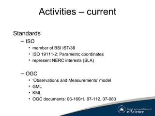 Activities – current Standards ISO member of BSI IST/36 ISO 19111-2: Parametric coordinates represent NERC interests (SLA) OGC ‘ Observations and Measurements’ model GML KML OGC documents: 06-160r1, 07-112, 07-083 