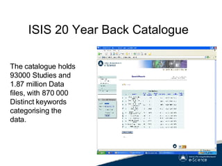 ISIS 20 Year Back Catalogue The catalogue holds 93000 Studies and 1.87 million Data files, with 870 000 Distinct keywords categorising the data. 