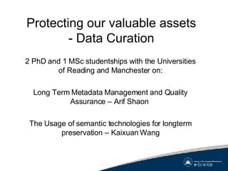 Protecting our valuable assets - Data Curation 2 PhD and 1 MSc studentships with the Universities of Reading and Manchester on: Long Term Metadata Management and Quality Assurance – Arif Shaon  The Usage of semantic technologies for longterm preservation – Kaixuan Wang 
