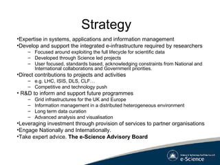 Strategy  Expertise in systems, applications and information management  Develop and support the integrated e-infrastructure required by researchers  Focused around exploiting the full lifecycle for scientific data Developed through Science led projects User focused, standards based, acknowledging constraints from National and International collaborations and Government priorities. Direct contributions to projects and activities e.g. LHC, ISIS, DLS, CLF… Competitive and technology push R&D to inform and support future programmes Grid infrastructures for the UK and Europe Information management in a distributed heterogeneous environment Long term data curation Advanced analysis and visualisation Leveraging investment through provision of services to partner organisations Engage Nationally and Internationally.  Take expert advice.  The e-Science Advisory Board 
