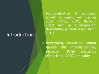 Introduction
 Industrialization & economic
growth is coming with various
costs (Henry, 2012; Barbour,
2002) such as Environmental
degradation (Eccleston and March
2011)
 Developing countries cannot
handle this interdisciplinary
(Schaper, 2016) challenge
(Okot-Uma, 2000) amicably.
1
 
