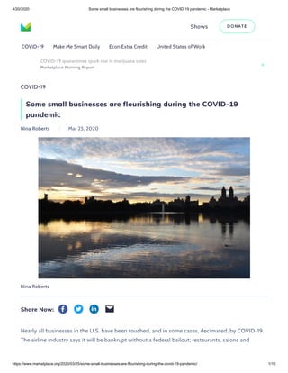 4/20/2020 Some small businesses are flourishing during the COVID-19 pandemic - Marketplace
https://www.marketplace.org/2020/03/25/some-small-businesses-are-flourishing-during-the-covid-19-pandemic/ 1/10
COVID-19
Some small businesses are flourishing during the COVID-19
pandemic
Nina Roberts Mar 25, 2020
Nina Roberts
Share Now:
Shows DON ATE
COVID-19 Make Me Smart Daily Econ Extra Credit United States of Work
COVID-19 quarantines spark rise in marijuana sales
Marketplace Morning Report
Nearly all businesses in the U.S. have been touched, and in some cases, decimated, by COVID-19.
The airline industry says it will be bankrupt without a federal bailout; restaurants, salons and
 