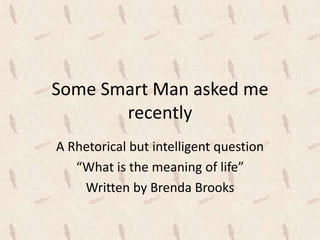 Some Smart Man asked me
recently
A Rhetorical but intelligent question
“What is the meaning of life”
Written by Brenda Brooks
 