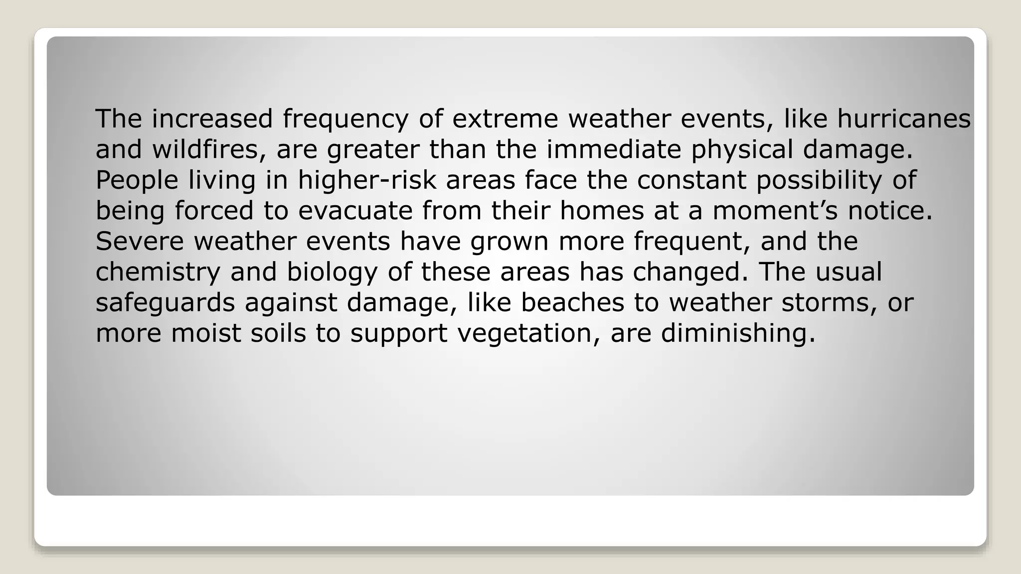 The increased frequency of extreme weather events, like hurricanes
and wildfires, are greater than the immediate physical damage.
People living in higher-risk areas face the constant possibility of
being forced to evacuate from their homes at a moment’s notice.
Severe weather events have grown more frequent, and the
chemistry and biology of these areas has changed. The usual
safeguards against damage, like beaches to weather storms, or
more moist soils to support vegetation, are diminishing.
 