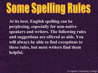 At its best, English spelling can be 
perplexing, especially for non-native 
speakers and writers. The following rules 
and suggestions are offered as aids. You 
will always be able to find exceptions to 
these rules, but most writers find them 
helpful. 
© Capital Community College 
 
