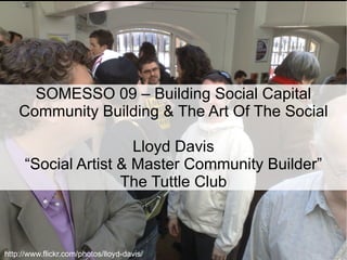 SOMESSO 09 – Building Social Capital Community Building & The Art Of The Social Lloyd Davis “Social Artist & Master Community Builder” The Tuttle Club http://www.flickr.com/photos/lloyd-davis/ 
