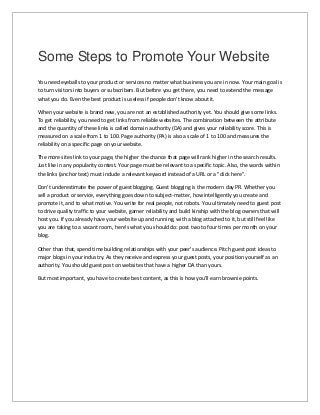 Some Steps to Promote Your Website
You need eyeballs to your product or services no matter what business you are in now. Your main goal is
to turn visitors into buyers or subscribers. But before you get there, you need to extend the message
what you do. Even the best product is useless if people don't know about it.
When your website is brand new, you are not an established authority yet. You should give some links.
To get reliability, you need to get links from reliable websites. The combination between the attribute
and the quantity of these links is called domain authority (DA) and gives your reliability score. This is
measured on a scale from 1 to 100. Page authority (PA) is also a scale of 1 to 100 and measures the
reliability on a specific page on your website.
The more sites link to your page, the higher the chance that page will rank higher in the search results.
Just like in any popularity contest. Your page must be relevant to a specific topic. Also, the words within
the links (anchor text) must include a relevant keyword instead of a URL or a "click here".
Don't underestimate the power of guest blogging. Guest blogging is the modern day PR. Whether you
sell a product or service, everything goes down to subject-matter, how intelligently you create and
promote it, and to what motive. You write for real people, not robots. You ultimately need to guest post
to drive quality traffic to your website, garner reliability and build kinship with the blog owners that will
host you. If you already have your website up and running, with a blog attached to it, but still feel like
you are taking to a vacant room, here's what you should do: post two to four times per month on your
blog.
Other than that, spend time building relationships with your peer's audience. Pitch guest post ideas to
major blogs in your industry. As they receive and express your guest posts, your position yourself as an
authority. You should guest post on websites that have a higher DA than yours.
But most important, you have to create best content, as this is how you'll earn brownie points.
 