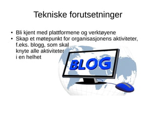 Tekniske forutsetninger
● Bli kjent med plattformene og verktøyene
● Skap et møtepunkt for organisasjonens aktiviteter,
f.eks. blogg, som skal
knyte alle aktiviteter
i en helhet
 