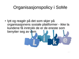 Organisasjonspolicy i SoMe
● lytt og reagér på det som skjer på
organisasjonens sosiale plattformer - ikke la
kundene få inntrykk de er de eneste som
benytter seg av dem
 