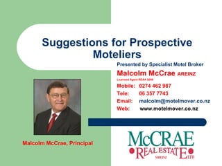 Suggestions for Prospective Moteliers Presented by Specialist Motel Broker Malcolm McCrae  AREINZ Licensed Agent REAA 2008 Mobile:  0274 462 987 Tele: 06 357 7743 Email:  [email_address] Web:  www.motelmover.co.nz Malcolm McCrae, Principal 