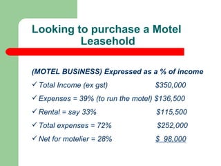(MOTEL BUSINESS) Expressed as a % of income Total Income (ex gst)  $350,000 Expenses = 39% (to run the motel) $136,500 Rental = say 33%  $115,500 Total expenses = 72%  $252,000 Net for motelier = 28%  $  98,000 Looking to purchase a Motel Leasehold  