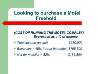 (COST OF RUNNING THE MOTEL COMPLEX)  Expressed as a % of income Total Income (ex gst)  $350,000 Expenses = 48% (to run the motel) $168,500 Net for motelier = 52%  $181,500 Looking to purchase a Motel Freehold  
