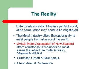 The Reality Unfortunately we don’t live in a perfect world, often some terms may need to be negotiated. The Motel industry offers the opportunity to meet people from all around the world. MANZ: Motel Association of New Zealand  offers assistance to members on most issues that effect the motel industry.  Telephone 04 499 6415 Purchase Green & Blue books.  Attend Annual Conference.  