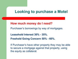 Looking to purchase a Motel  Purchaser’s borrowings by way of mortgages. Leasehold Interest 30% - 35%. Freehold Going Concern 50% - 60%. If Purchaser’s have other property they may be able to secure a mortgage against that property, using the equity as collateral. How much money do I need? 