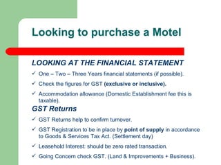 GST Returns GST Returns help to confirm turnover. GST Registration to be in place by  point of supply  in accordance to Goods & Services Tax Act. (Settlement day) Leasehold Interest: should be zero rated transaction.  Going Concern check GST. (Land & Improvements + Business). Looking to purchase a Motel LOOKING AT THE FINANCIAL STATEMENT One – Two – Three Years financial statements (if possible). Check the figures for GST  (exclusive or inclusive). Accommodation allowance (Domestic Establishment fee this is  taxable). 