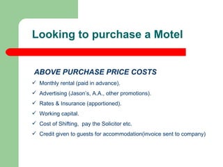 ABOVE PURCHASE PRICE COSTS Monthly rental (paid in advance). Advertising (Jason’s, A.A., other promotions). Rates & Insurance (apportioned). Working capital.  Cost of Shifting,  pay the Solicitor etc. Credit given to guests for accommodation(invoice sent to company) Looking to purchase a Motel 
