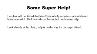 Some Super Help! 
Lois has told her friend that his efforts to help America’s schools hasn’t 
been successful. He knows the problems, but needs some help. 
Look closely at the photo; help is on the way for our super friend. 
 