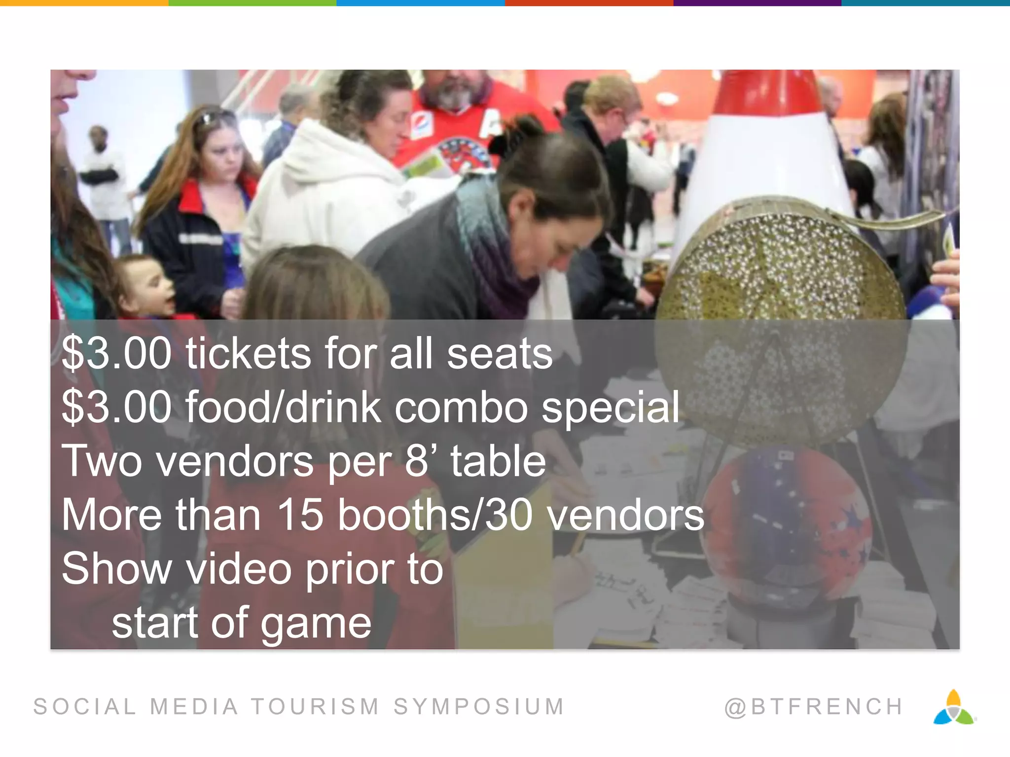 $3.00 tickets for all seats
$3.00 food/drink combo special
Two vendors per 8’ table
More than 15 booths/30 vendors
Show video prior to
start of game
SOCIAL MEDIA TOURISM SYMPOSIUM

@BTFRENCH

 