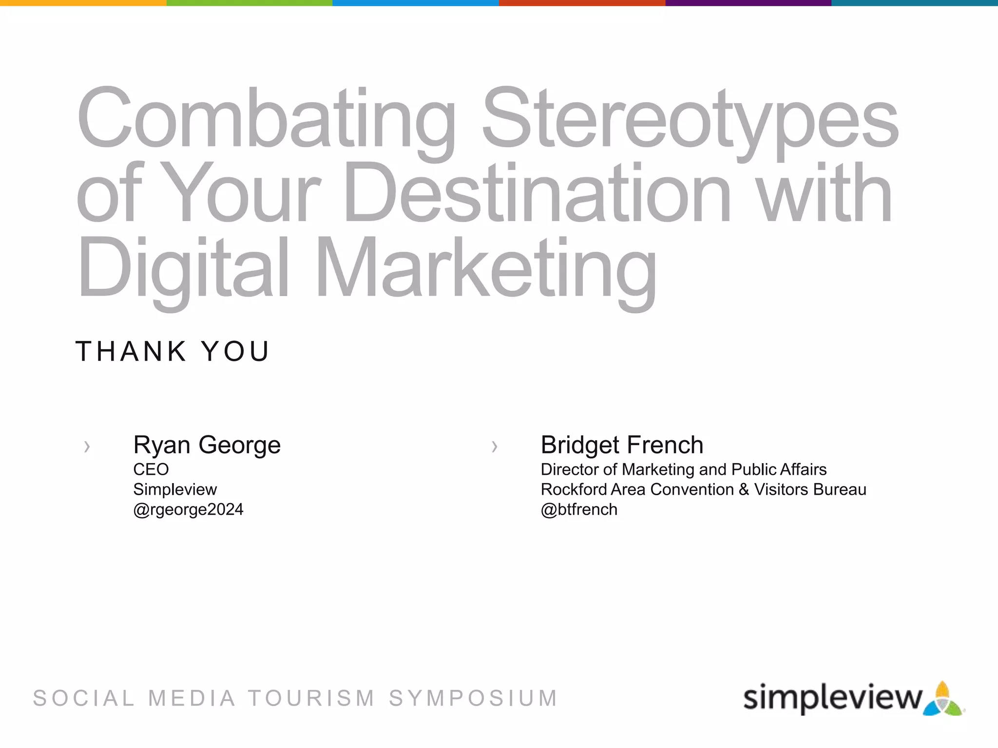 Combating Stereotypes
of Your Destination with
Digital Marketing
THANK YOU
›

Ryan George
CEO
Simpleview
@rgeorge2024

›

Bridget French
Director of Marketing and Public Affairs
Rockford Area Convention & Visitors Bureau
@btfrench

SOCIAL MEDIA TOURISM SYMPOSIUM

 
