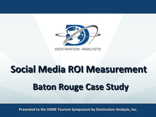 Social Media ROI MeasurementSocial Media ROI Measurement
Presented to the SOME Tourism Symposium by Destination Analysts, Inc.Presented to the SOME Tourism Symposium by Destination Analysts, Inc.
Baton Rouge Case StudyBaton Rouge Case Study
 