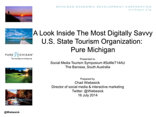 A Look Inside The Most Digitally Savvy
U.S. State Tourism Organization:
Pure Michigan
Presented to:
Social Media Tourism Symposium #SoMeT14AU
The Barossa, South Australia
Prepared by:
Chad Wiebesick
Director of social media & interactive marketing
Twitter: @Wiebesick
16 July 2014
@Wiebesick
 