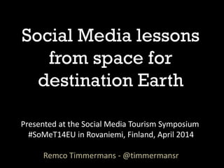 Social Media lessons
from space for
destination Earth
Presented at the Social Media Tourism Symposium
#SoMeT14EU in Rovaniemi, Finland, April 2014
Remco Timmermans - @timmermansr
 