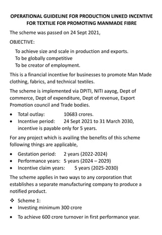 OPERATIONAL GUIDELINE FOR PRODUCTION LINKED INCENTIVE
FOR TEXTILIE FOR PROMOTING MANMADE FIBRE
The scheme was passed on 24 Sept 2021,
OBJECTIVE:
To achieve size and scale in production and exports.
To be globally competitive
To be creator of employment.
This is a financial incentive for businesses to promote Man Made
clothing, fabrics, and technical textiles.
The scheme is implemented via DPITI, NITI aayog, Dept of
commerce, Dept of expenditure, Dept of revenue, Export
Promotion council and Trade bodies.
 Total outlay: 10683 crores.
 Incentive period: 24 Sept 2021 to 31 March 2030,
incentive is payable only for 5 years.
For any project which is availing the benefits of this scheme
following things are applicable,
 Gestation period: 2 years (2022-2024)
 Performance years: 5 years (2024 – 2029)
 Incentive claim years: 5 years (2025-2030)
The scheme applies in two ways to any corporation that
establishes a separate manufacturing company to produce a
notified product.
 Scheme 1:
 Investing minimum 300 crore
 To achieve 600 crore turnover in first performance year.
 