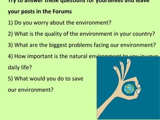 Try to answer these questions for yourselves and leave
your posts in the Forums
1) Do you worry about the environment?
2) What is the quality of the environment in your country?
3) What are the biggest problems facing our environment?
4) How important is the natural environment to you in your
daily life?
5) What would you do to save
our environment?
 