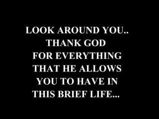 LOOK AROUND YOU.. THANK GOD  FOR EVERYTHING THAT HE ALLOWS YOU TO HAVE IN THIS BRIEF LIFE...   