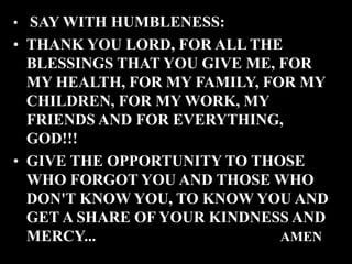 • SAY WITH HUMBLENESS:
• THANK YOU LORD, FOR ALL THE
BLESSINGS THAT YOU GIVE ME, FOR
MY HEALTH, FOR MY FAMILY, FOR MY
CHILDREN, FOR MY WORK, MY
FRIENDS AND FOR EVERYTHING,
GOD!!!
• GIVE THE OPPORTUNITY TO THOSE
WHO FORGOT YOU AND THOSE WHO
DON'T KNOW YOU, TO KNOW YOU AND
GET A SHARE OF YOUR KINDNESS AND
MERCY... AMEN
 