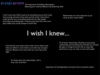 The importance of building relationships-- Balancing your technical abilities with leadership skills. Relationships are more important as you move up your career ladder. I wish I knew that I didn't need to do everything twice as hard, study twice as long, and work three times as hard--I wish i knew that it would all work out surrounding myself with the right people personally and professionally.  A few less gray hairs and a few more years added onto my life perhaps if I knew this? Importance of interdependence and team work to produce results. It's all about relationships. Develop strong, lasting relationships and everything else will take care of itself. Be open to change and work with as many high performers as you can. Stay in touch with people. It's always about the relationships-- Life is very, very, very short I learned that ones opinion does matter and to always state what you believe in, even when no one else may not agree with you. Because more times then not---you may just be right! I wish I knew... 