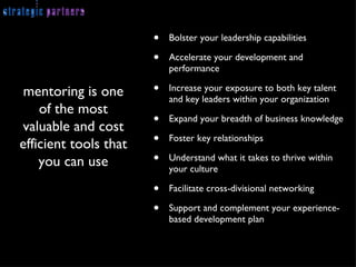 Bolster your leadership capabilities Accelerate your development and performance  Increase your exposure to both key talent and key leaders within your organization Expand your breadth of business knowledge Foster key relationships  Understand what it takes to thrive within your culture Facilitate cross-divisional networking Support and complement your experience-based development plan mentoring is one of the most valuable and cost efficient tools that you can use 