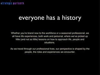 everyone has a history Whether you’re brand new to the workforce or a seasoned professional, we all have life experiences, both work and personal, where we’ve picked up little (and not so little) lessons on how to approach life, people and situations.  As we travel through our professional lives, our perspective is shaped by the people, the roles and experiences we encounter. 