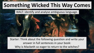 Something Wicked This Way Comes
WALT: identify and analyse ambiguous language.
Starter: Think about the following question and write your
answer in full sentences in your book:
Why is Macbeth so eager to return to the witches?
 