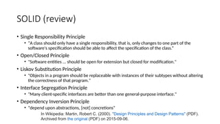 SOLID (review)
• Single Responsibility Principle
• “A class should only have a single responsibility, that is, only changes to one part of the
software's specification should be able to affect the specification of the class.”
• Open/Closed Principle
• "Software entities ... should be open for extension but closed for modification."
• Liskov Substitution Principle
• "Objects in a program should be replaceable with instances of their subtypes without altering
the correctness of that program."
• Interface Segregation Principle
• "Many client-specific interfaces are better than one general-purpose interface."
• Dependency Inversion Principle
• “depend upon abstractions, [not] concretions”
In Wikipedia: Martin, Robert C. (2000). "Design Principles and Design Patterns" (PDF).
Archived from the original (PDF) on 2015-09-06.
 