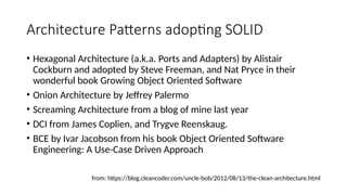 Architecture Patterns adopting SOLID
• Hexagonal Architecture (a.k.a. Ports and Adapters) by Alistair
Cockburn and adopted by Steve Freeman, and Nat Pryce in their
wonderful book Growing Object Oriented Software
• Onion Architecture by Jeffrey Palermo
• Screaming Architecture from a blog of mine last year
• DCI from James Coplien, and Trygve Reenskaug.
• BCE by Ivar Jacobson from his book Object Oriented Software
Engineering: A Use-Case Driven Approach
from: https://blog.cleancoder.com/uncle-bob/2012/08/13/the-clean-architecture.html
 