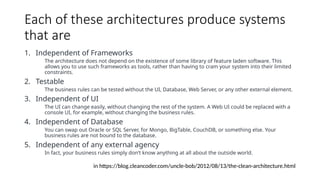 Each of these architectures produce systems
that are
1. Independent of Frameworks
The architecture does not depend on the existence of some library of feature laden software. This
allows you to use such frameworks as tools, rather than having to cram your system into their limited
constraints.
2. Testable
The business rules can be tested without the UI, Database, Web Server, or any other external element.
3. Independent of UI
The UI can change easily, without changing the rest of the system. A Web UI could be replaced with a
console UI, for example, without changing the business rules.
4. Independent of Database
You can swap out Oracle or SQL Server, for Mongo, BigTable, CouchDB, or something else. Your
business rules are not bound to the database.
5. Independent of any external agency
In fact, your business rules simply don’t know anything at all about the outside world.
in https://blog.cleancoder.com/uncle-bob/2012/08/13/the-clean-architecture.html
 