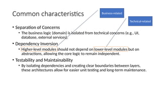Common characteristics
• Separation of Concerns
• The business logic (domain) is isolated from technical concerns (e.g., UI,
database, external services).
• Dependency Inversion
• Higher-level modules should not depend on lower-level modules but on
abstractions, allowing the core logic to remain independent.
• Testability and Maintainability
• By isolating dependencies and creating clear boundaries between layers,
these architectures allow for easier unit testing and long-term maintenance.
Business-related
Technical-related
 