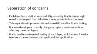 Separation of concerns
• Each layer has a distinct responsibility, ensuring that business logic
remains decoupled from infrastructure or presentation concerns.
• This separation improves code maintainability and facilitates testing.
• It allows developers to easily change or replace any layer without
affecting the other layers.
• It also enables automated testing at each layer, which makes it easier
to ensure the correctness and quality of the application.
 