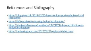 References and Bibliography
• https://blog.ploeh.dk/2013/12/03/layers-onions-ports-adapters-its-all
-the-same/
• https://jeffreypalermo.com/tag/onion-architecture/
• https://stackoverflow.com/questions/23479879/clean-architecture-vs
-onion-architecture
• https://herbertograca.com/2017/09/21/onion-architecture/
 